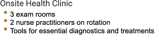 Onsite Health Clinic • 3 exam rooms • 2 nurse practitioners on rotation • Tools for essential diagnostics and treatme...