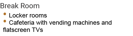 Break Room • Locker rooms • Cafeteria with vending machines and flatscreen TVs 